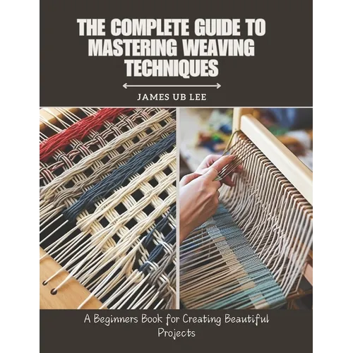 The Complete Guide to Mastering Weaving Techniques: A Beginners Book for Creating Beautiful Projects - Paperback
