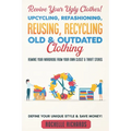 Revive Your Ugly Clothes! Upcycling, Refashioning, Reusing, Recycling Old & Outdated Clothing: Remake Your Wardrobe from Your Own Closet & Thrift Stor - Paperback