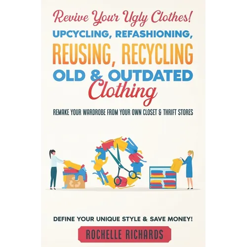Revive Your Ugly Clothes! Upcycling, Refashioning, Reusing, Recycling Old & Outdated Clothing: Remake Your Wardrobe from Your Own Closet & Thrift Stor - Paperback